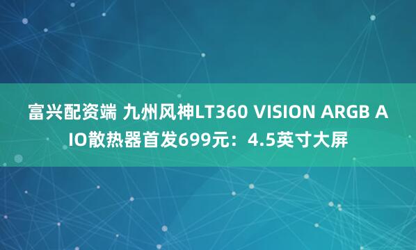 富兴配资端 九州风神LT360 VISION ARGB AIO散热器首发699元：4.5英寸大屏