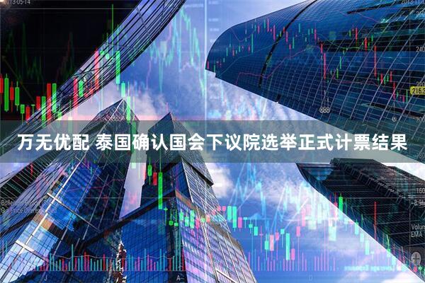 万无优配 泰国确认国会下议院选举正式计票结果