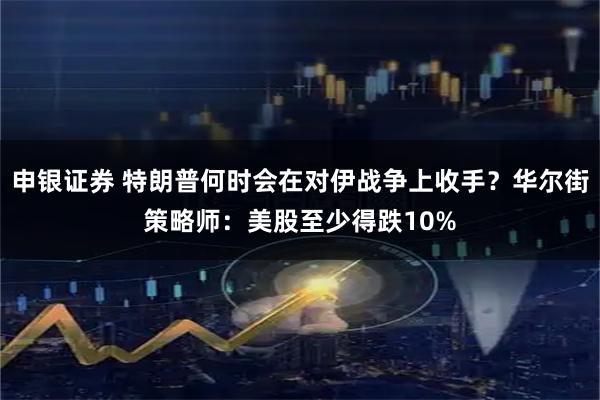 申银证券 特朗普何时会在对伊战争上收手？华尔街策略师：美股至少得跌10%