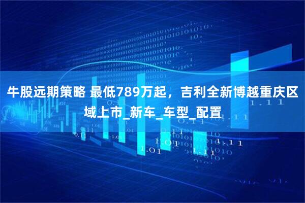 牛股远期策略 最低789万起，吉利全新博越重庆区域上市_新车_车型_配置