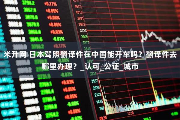 米升网 日本驾照翻译件在中国能开车吗？翻译件去哪里办理？_认可_公证_城市