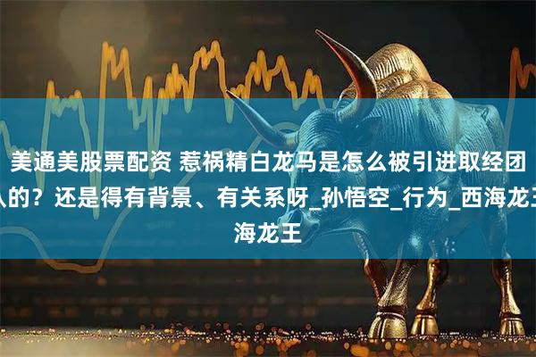 美通美股票配资 惹祸精白龙马是怎么被引进取经团队的？还是得有背景、有关系呀_孙悟空_行为_西海龙王