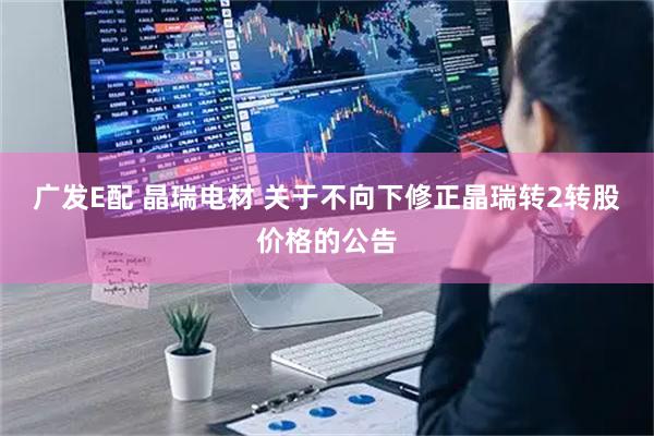 广发E配 晶瑞电材 关于不向下修正晶瑞转2转股价格的公告