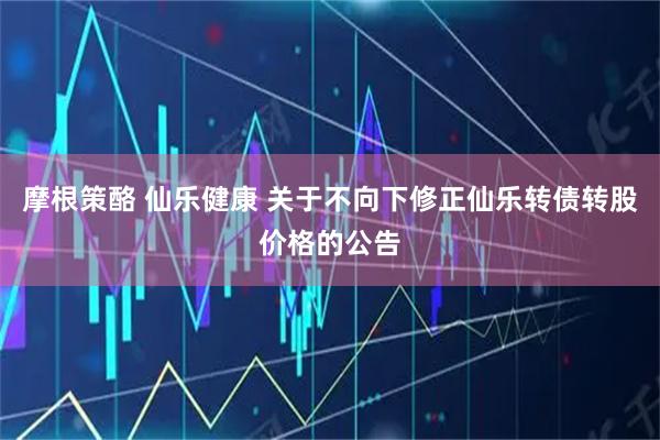 摩根策酪 仙乐健康 关于不向下修正仙乐转债转股价格的公告