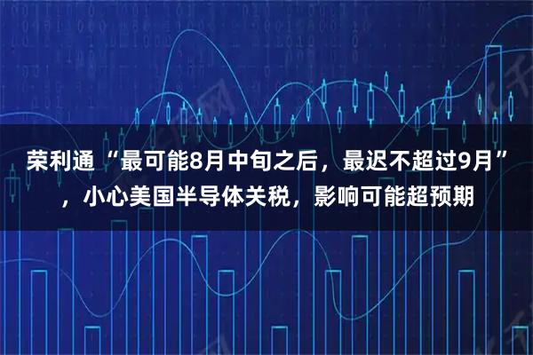 荣利通 “最可能8月中旬之后,最迟不超过9月”,小心美国半导体关税,影响可能超预期