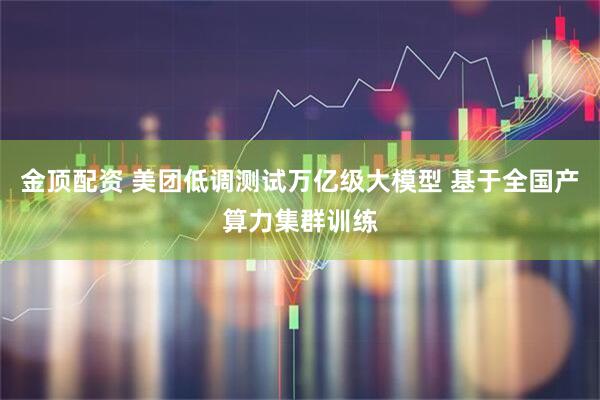 金顶配资 美团低调测试万亿级大模型 基于全国产算力集群训练