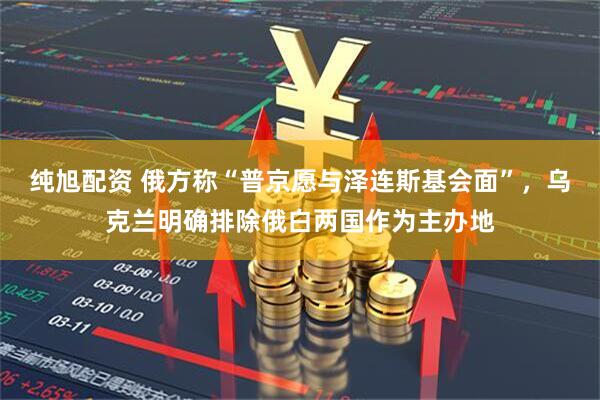 纯旭配资 俄方称“普京愿与泽连斯基会面”，乌克兰明确排除俄白两国作为主办地