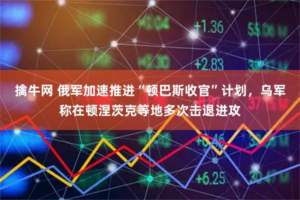 擒牛网 俄军加速推进“顿巴斯收官”计划，乌军称在顿涅茨克等地多次击退进攻