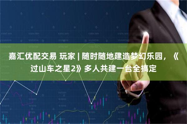 嘉汇优配交易 玩家 | 随时随地建造梦幻乐园，《过山车之星2》多人共建一台全搞定