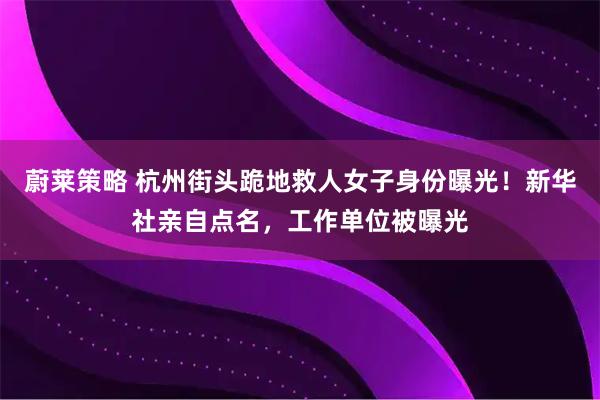 蔚莱策略 杭州街头跪地救人女子身份曝光！新华社亲自点名，工作单位被曝光