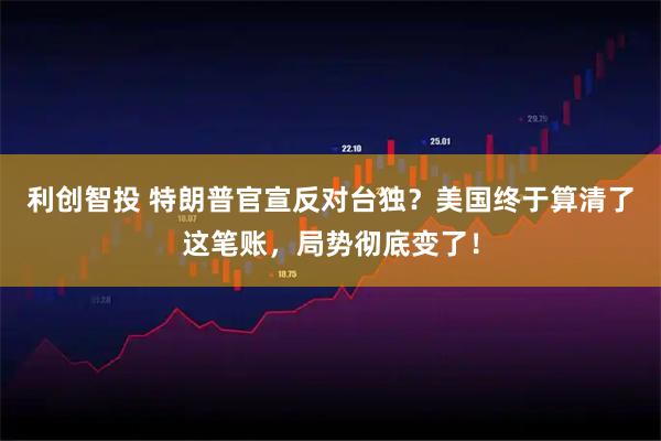 利创智投 特朗普官宣反对台独？美国终于算清了这笔账，局势彻底变了！