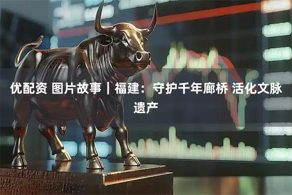 优配资 图片故事｜福建：守护千年廊桥 活化文脉遗产