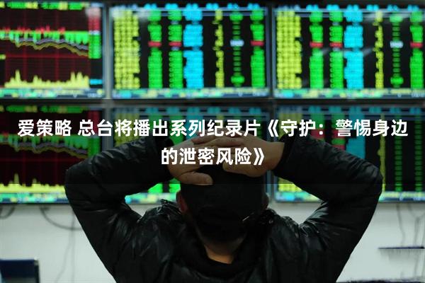 爱策略 总台将播出系列纪录片《守护：警惕身边的泄密风险》