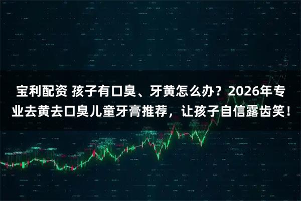 宝利配资 孩子有口臭、牙黄怎么办？2026年专业去黄去口臭儿童牙膏推荐，让孩子自信露齿笑！