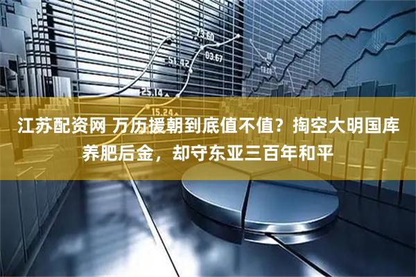 江苏配资网 万历援朝到底值不值？掏空大明国库养肥后金，却守东亚三百年和平