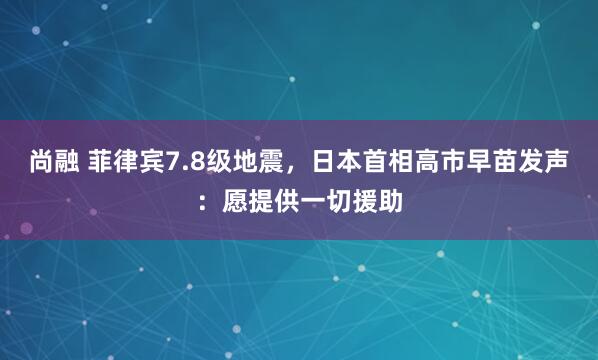 尚融 菲律宾7.8级地震，日本首相高市早苗发声：愿提供一切援助