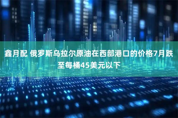 鑫月配 俄罗斯乌拉尔原油在西部港口的价格7月跌至每桶45美元以下