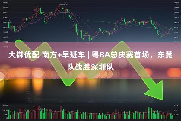大御优配 南方+早班车 | 粤BA总决赛首场，东莞队战胜深圳队