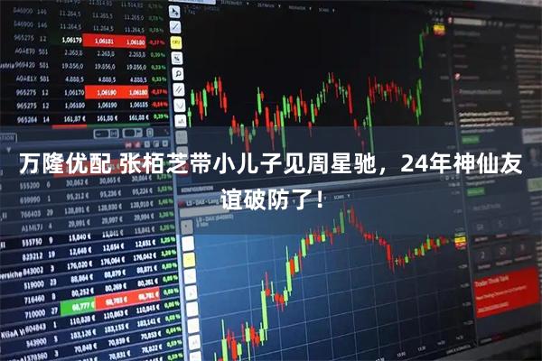 万隆优配 张栢芝带小儿子见周星驰，24年神仙友谊破防了！