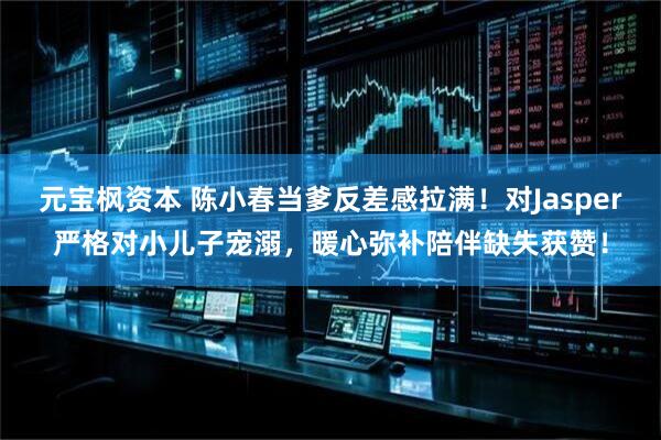 元宝枫资本 陈小春当爹反差感拉满！对Jasper严格对小儿子宠溺，暖心弥补陪伴缺失获赞！