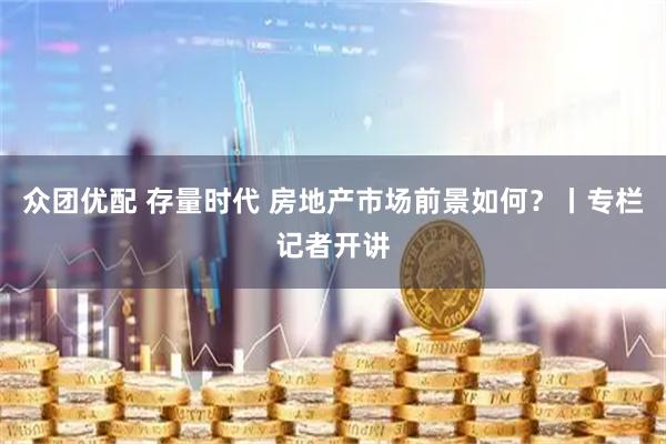 众团优配 存量时代 房地产市场前景如何？丨专栏记者开讲