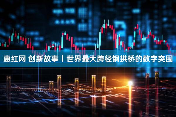 惠红网 创新故事丨世界最大跨径钢拱桥的数字突围