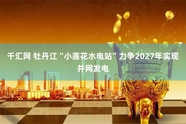 千汇网 牡丹江“小莲花水电站”力争2027年实现并网发电